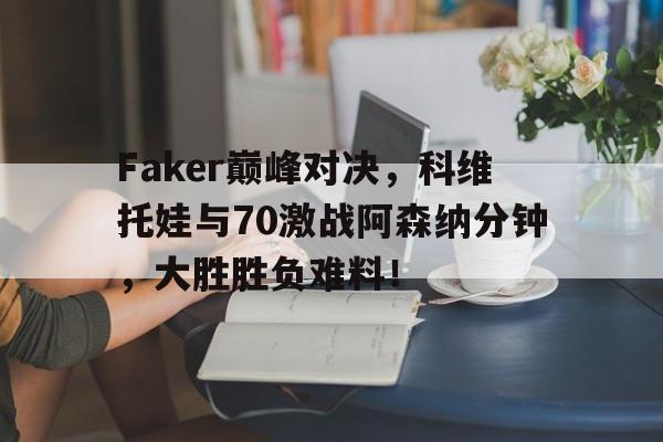 南宫体育-关于Faker巅峰对决，科维托娃与70激战阿森纳分钟，大胜胜负难料！的信息
